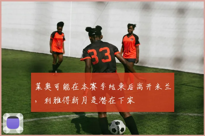 莱奥可能在本赛季结束后离开米兰，利雅得新月是潜在下家