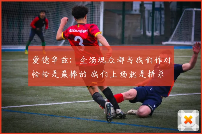爱德华兹：全场观众都与我们作对恰恰是最棒的 我们上场就是拼杀