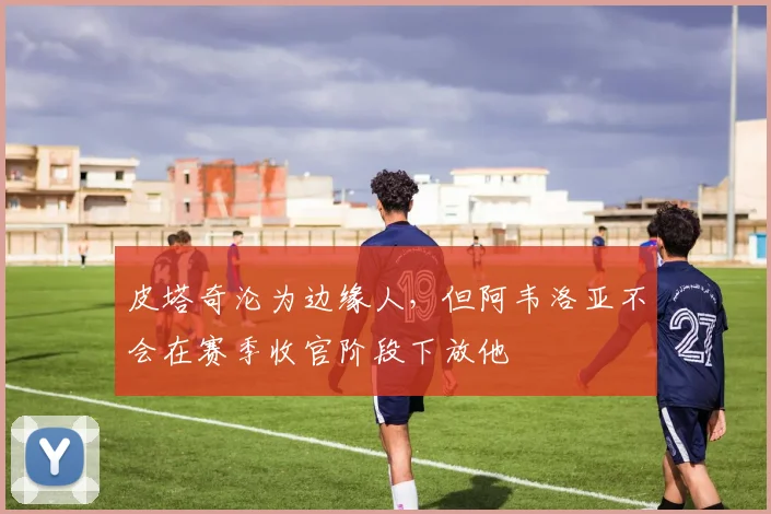 皮塔奇沦为边缘人，但阿韦洛亚不会在赛季收官阶段下放他