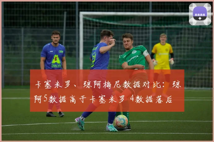卡塞米罗、琼阿梅尼数据对比：琼阿5数据高于卡塞米罗 4数据落后